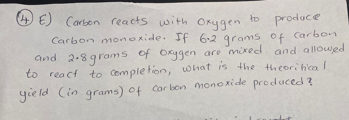 4E)
produce
Carbon monoxide. If 6.2 grams of Carbon
Carbon reacts with Oxygen
to
of
and 2.89rams of Oxygen are mxed and allowed
to reacf to Complefion, what is the theorihcal
yeld Cin qrams) of Car bon monoxide produced ?
