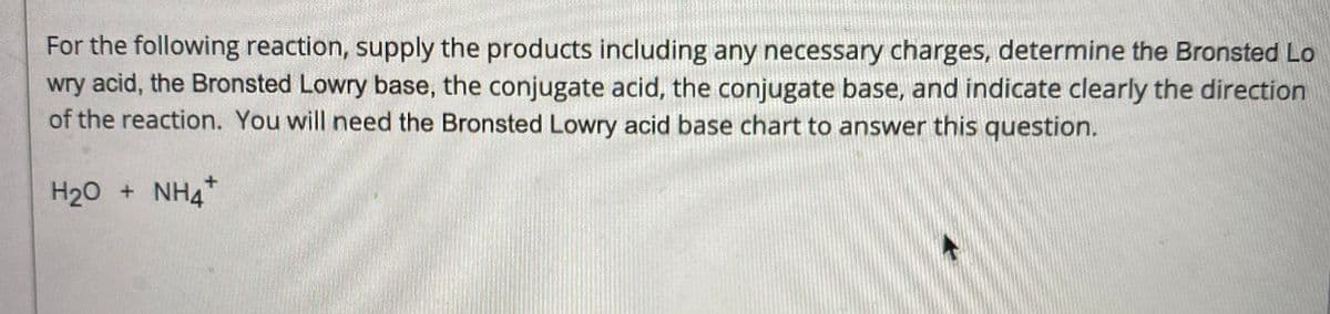 For the following reaction, supply the products including any necessary charges, determine the Bronsted Lo
wry acid, the Bronsted Lowry base, the conjugate acid, the conjugate base, and indicate clearly the direction
of the reaction. You will need the Bronsted Lowry acid base chart to answer this question.
H20 + NH4*

