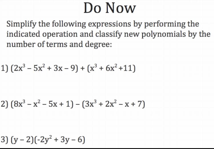 Do Now
Simplify the following expressions by performing the
indicated operation and classify new polynomials by the
number of terms and degree:
1) (2x³ – 5x² + 3x – 9) + (x³ + 6x² +11)
2) (8x³ – x² – 5x + 1) – (3x³ + 2x² – x + 7)
3) (y – 2)(-2y² + 3y – 6)
