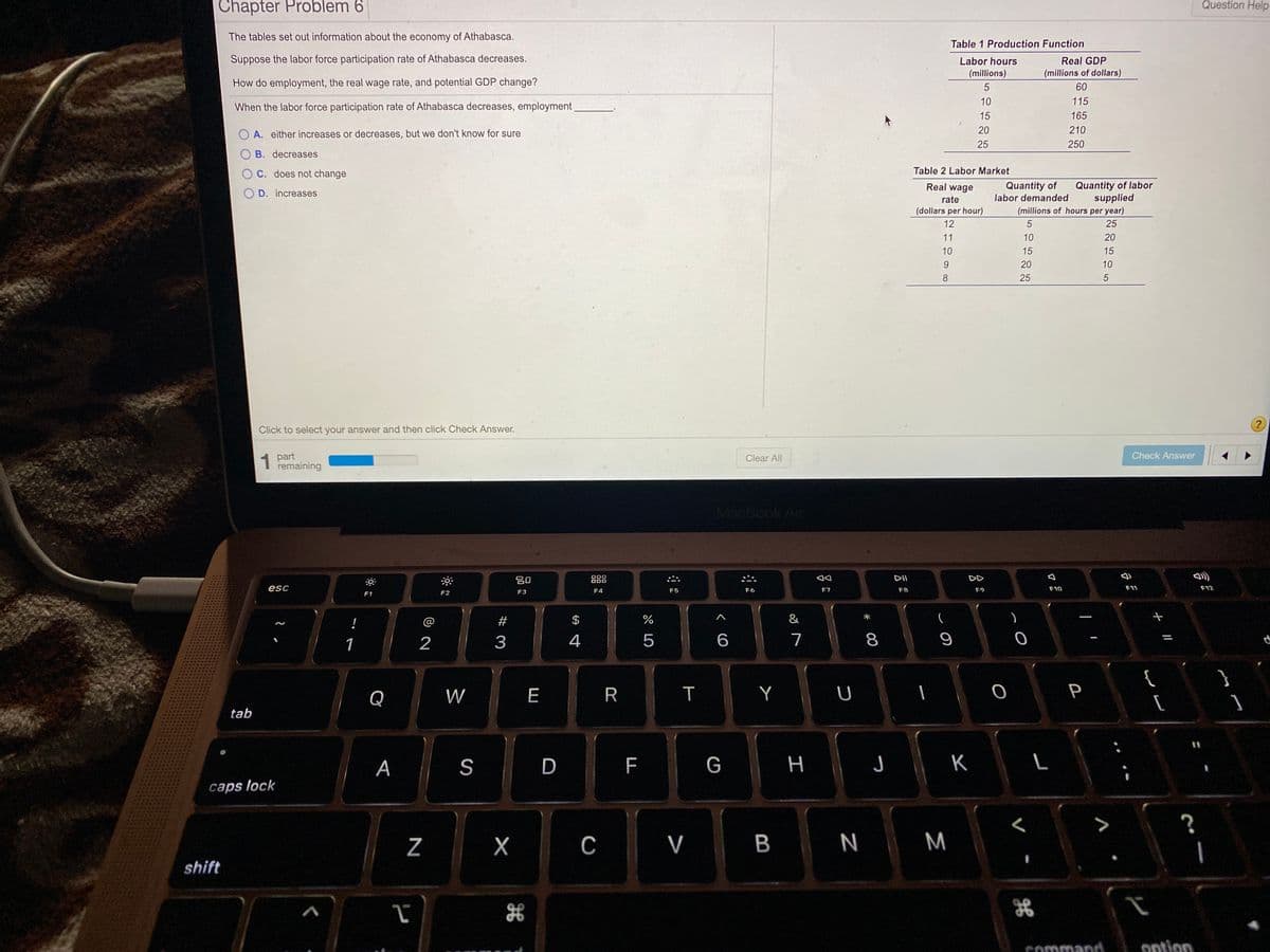 Chapter Problem 6
Question Help
The tables set out information about the economy of Athabasca.
Table 1 Production Function
Suppose the labor force participation rate of Athabasca decreases.
Labor hours
Real GDP
(millions)
(millions of dollars)
How do employment, the real wage rate, and potential GDP change?
60
10
115
When the labor force participation rate of Athabasca decreases, employment
15
165
20
210
O A. either increases or decreases, but we don't know for sure
25
250
B. decreases
C. does not change
Table 2 Labor Market
Quantity of
labor demanded
Quantity of labor
supplied
Real wage
O D. increases
rate
(dollars per hour)
(millions of hours per year)
12
25
11
10
20
10
15
15
20
10
8
25
Click to select your answer and then click Check Answer.
1 part
remaining
Clear All
Check Answer
MacBook Air
20
000
DII
DD
esc
F4
F5
F6
F7
F8
F9
F10
F11
F12
F1
F2
F3
!
@
#
$
&
1
2
3
4
6
7
Q
W
E
T
Y
P
tab
A
S
D
G
н
K
caps lock
C
V B
N M
shift
Command.
ontion
+ I/
こ 0
R
