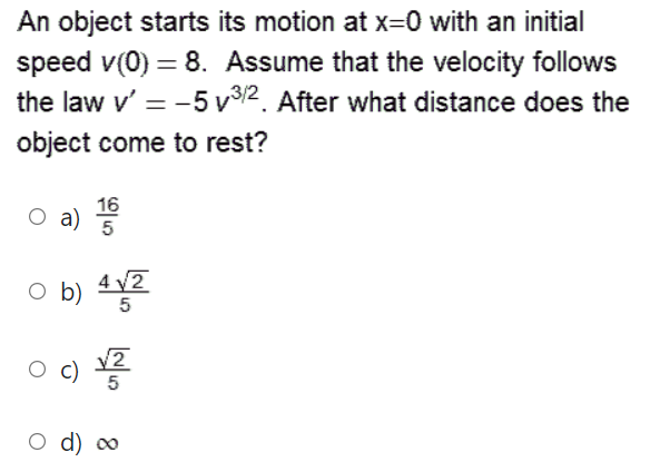 An object starts its motion at x=0 with an initial
speed v(0) = 8. Assume that the velocity follows
the law v' = -5 v/2. After what distance does the
object come to rest?
16
O a)
5
o b)
4 2
O d) ∞
