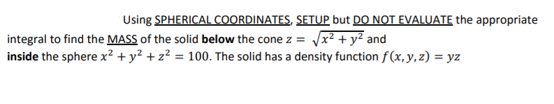 Using SPHERICAL COORDINATES, SETUP but DO NOT EVALUATE the appropriate
integral to find the MASS of the solid below the cone z = /x² + y² and
inside the sphere x² + y² + z² = 100. The solid has a density function f(x, y, z) = yz
