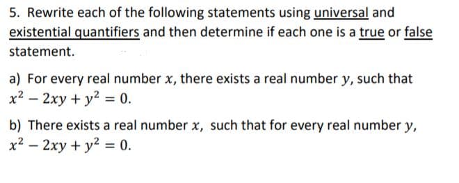 5. Rewrite each of the following statements using universal and
existential quantifiers and then determine if each one is a true or false
statement.
a) For every real number x, there exists a real number y, such that
x2 – 2xy + y² = 0.
b) There exists a real number x, such that for every real number y,
x2 – 2xy + y2 = 0.
