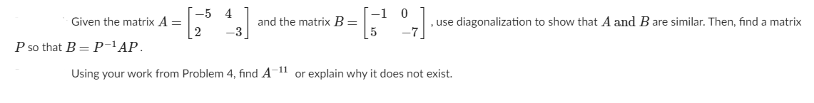 Given the matrix A =
2
-5 4
[-1
and the matrix B =
use diagonalization to show that A and Bare similar. Then, find a matrix
-3
-7
P so that B = P-'AP.
Using your work from Problem 4, find A-11 or explain why it does not exist.
