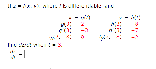 If z = f(x, y), where f is differentiable, and
x = g(t)
g(3) = 2
- -3
h(t)
h(3) = -8
= -7
y
g'(3)
fx(2, -8)
h'(3)
fy(2, -8) = -2
= 9
find dz/dt when t
3.
dz
dt
