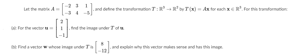 [-2 3
1
, and define the transformation T : R° → R² by T(x) = Ax for each x E R°. For this transformation:
-5
Let the matrix A =
-3 4
2
(a): For the vector u =
1
find the image under T of u.
-1
8
, and explain why this vector makes sense and has this image.
-12
(b): Find a vector w whose image under T is
