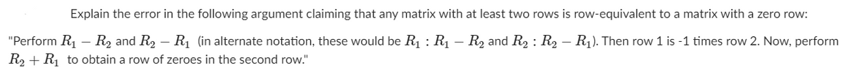 Explain the error in the following argument claiming that any matrix with at least two rows is row-equivalent to a matrix with a zero row:
"Perform R1 – R2 and R2 – Rị (in alternate notation, these would be R1 : R1 – R2 and R2 : R2 – R1). Then row 1 is -1 times row 2. Now, perform
R2 + R to obtain a row of zeroes in the second row."
