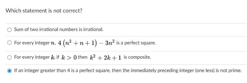 Which statement is not correct?
Sum of two irrational numbers is irrational.
O For every integer n, 4 (n2 +n +1) – 3n? is a perfect square.
-
For every integer k. if k > 0 then k? + 2k +1 is composite.
If an integer greater than 4 is a perfect square, the
the immediately preceding integer (one less) is not prime.
