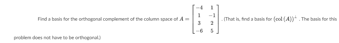 -4
1
1
Find a basis for the orthogonal complement of the column space of A =
-1
. (That is, find a basis for (col (A))- . The basis for this
-6
5
problem does not have to be orthogonal.)
