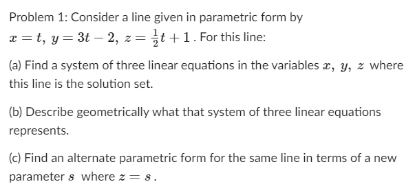 Problem 1: Consider a line given in parametric form by
x = t, y = 3t – 2, z= t+1. For this line:
(a) Find a system of three linear equations in the variables x, y, z where
this line is the solution set.
(b) Describe geometrically what that system of three linear equations
represents.
(c) Find an alternate parametric form for the same line in terms of a new
parameter s where z = s.
