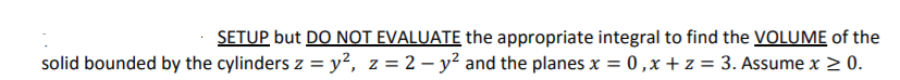 SETUP but DO NOT EVALUATE the appropriate integral to find the VOLUME of the
solid bounded by the cylinders z = y², z = 2 – y² and the planes x = 0,x + z = 3. Assume x > 0.
