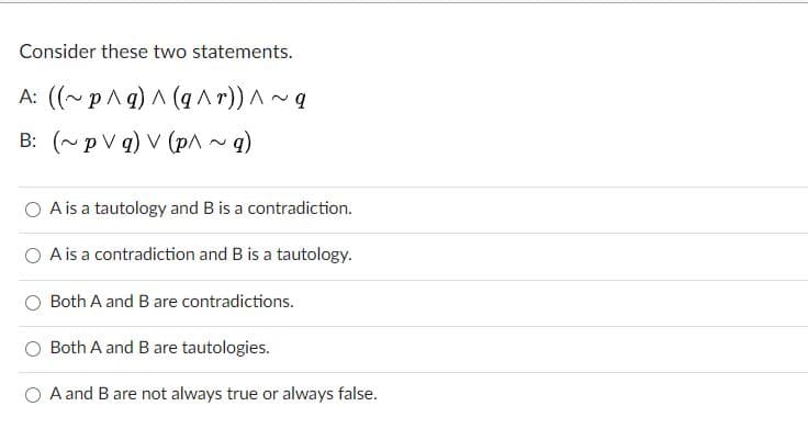 Consider these two statements.
A: ((~pAg) A (q Ar)) A~
B: (~pV q) V (pA~q)
O Ais a tautology and B is a contradiction.
A is a contradiction and B is a tautology.
Both A and B are contradictions.
Both A and B are tautologies.
A and B are not always true or always false.
