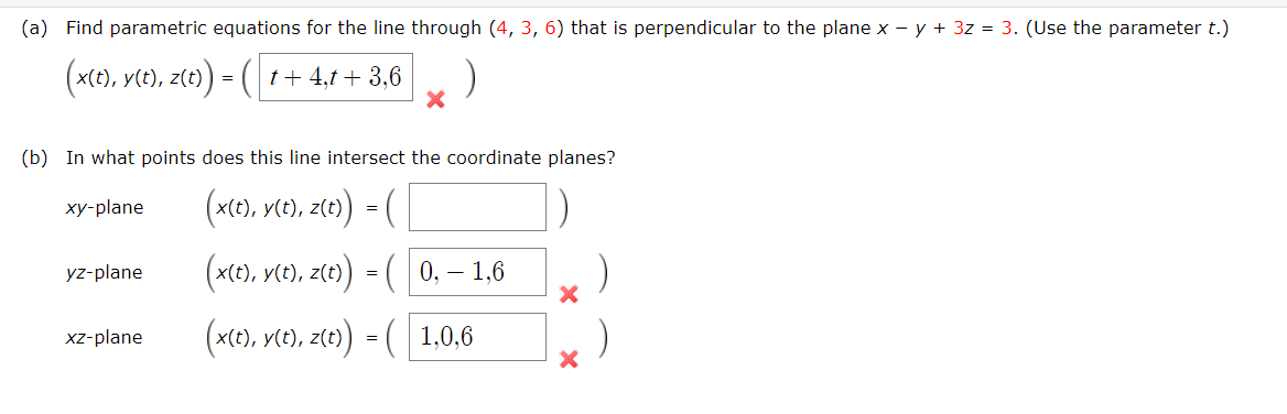 (a) Find parametric equations for the line through (4, 3, 6) that is perpendicular to the plane x - y + 3z = 3. (Use the parameter t.)
(x(t), y(t), z(t) = (( 1+ 4,1 + 3,6
(b) In what points does this line intersect the coordinate planes?
(x(e), ve), zt0) = (
xy-plane
(x(e), vt), z(e)
0, – 1.6
yz-plane
=
(x(e), vte), z(e) = ( 1,0,6
xz-plane
