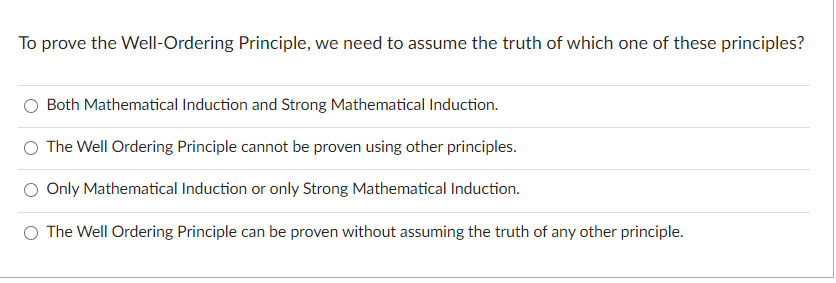 To prove the Well-Ordering Principle, we need to assume the truth of which one of these principles?
Both Mathematical Induction and Strong Mathematical Induction.
O The Well Ordering Principle cannot be proven using other principles.
Only Mathematical Induction or only Strong Mathematical Induction.
O The Well Ordering Principle can be proven without assuming the truth of any other principle.
