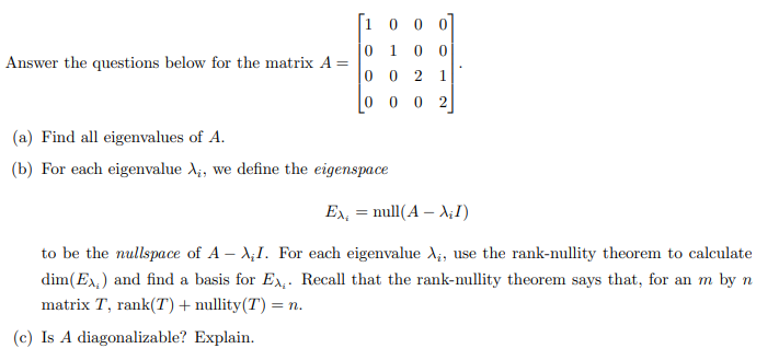Answer the questions below for the matrix A =
=
0
0
0
0
1
0
0
(a) Find all eigenvalues of A.
(b) For each eigenvalue A₁, we define the eigenspace
0 0
0 0
2 1
0 2
Ex = null (A - A¡I)
to be the nullspace of A-XI. For each eigenvalue A₁, use the rank-nullity theorem to calculate
dim(Ex) and find a basis for Ex. Recall that the rank-nullity theorem says that, for an m by n
matrix T, rank(T) + nullity (T) = n.
(c) Is A diagonalizable? Explain.