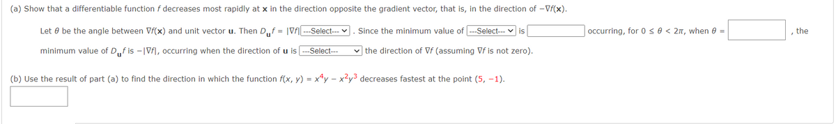 (a) Show that a differentiable function f decreases most rapidly at x in the direction opposite the gradient vector, that is, in the direction of -Vf(x).
Let 0 be the angle between Vf(x) and unit vector u. Then D„f = |Vf|
Select--- v
. Since the minimum value of
-Select--- v is
occurring, for 0 < 0 < 2n, when 0 =
, the
minimum value of D,f is -|Vf|, occurring when the direction of u is
-Select---
v the direction of Vf (assuming Vf is not zero).
(b) Use the result of part (a) to find the direction in which the function f(x, y) = x*y – x²y³ decreases fastest at the point (5, -1).
