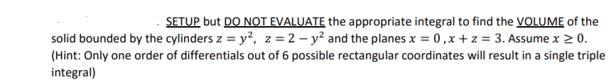 SETUP but DO NOT EVALUATE the appropriate integral to find the VOLUME of the
solid bounded by the cylinders z = y?, z =2 – y² and the planes x = 0,x +z = 3. Assume x > 0.
(Hint: Only one order of differentials out of 6 possible rectangular coordinates will result in a single triple
integral)
