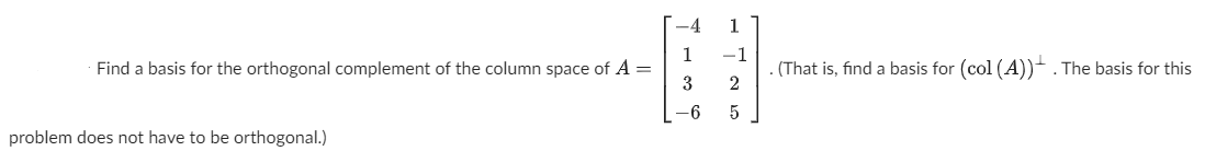 -4
1
1
Find a basis for the orthogonal complement of the column space of A =
3
-1
(That is, find a basis for (col (A))- . The basis for this
2
-6
problem does not have to be orthogonal.)
