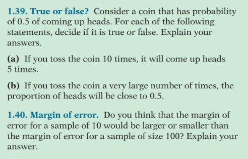 1.39. True or false? Consider a coin that has probability
of 0.5 of coming up heads. For each of the following
statements, decide if it is true or false. Explain your
answers.
(a) If you toss the coin 10 times, it will come up heads
5 times.
(b) If you toss the coin a very large number of times, the
proportion of heads will be close to 0.5.
1.40. Margin of error. Do you think that the margin of
error for a sample of 10 would be larger or smaller than
the margin of error for a sample of size 100? Explain your
answer.
