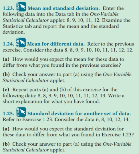 1.23.
|Mean and standard deviation. Enter the
following data into the Data tab in the One-Variable
Statistical Calculator applet: 8, 9, 10, 11, 12. Examine the
Statistics tab and report the mean and the standard
deviation.
|Mean for different data. Refer to the previous
exercise. Consider the data 8, 8, 9, 9, 10, 10, 11, 11, 12, 12.
1.24.
(a) How would you expect the mean for these data to
differ from what you found in the previous exercise?
(b) Check your answer to part (a) using the One-Variable
Statistical Calculator applet.
(c) Repeat parts (a) and (b) of this exercise for the
following data: 8, 8, 9, 9, 10, 10, 11, 11, 12, 13. Write a
short explanation for what you have found.
|Standard deviation for another set of data.
Refer to Exercise 1.23. Consider the data 6, 8, 10, 12, 14.
1.25.
(a) How would you expect the standard deviation for
these data to differ from what you found in Exercise 1.23?
(b) Check your answer to part (a) using the One-Variable
Statistical Calculator applet.
