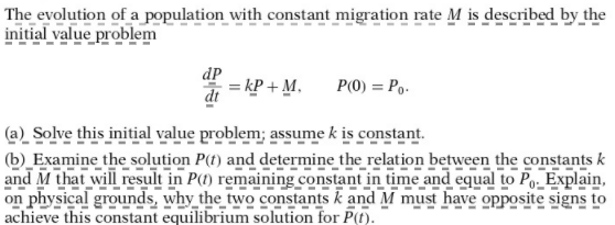 The evolution of a population with constant migration rate M is described by the
initial value problem
dP
= kP + M.
dt
P(0) = Po.
(a) Solve this initial value problem; assume k is constant.
(b) Examine the solution P(t) and determine the relation between the constants k
and M that will result in P() remaining constant in time and equal to Po- Explain,
on physical grounds, why the two constants k and M must have opposite signs to
achieve this constant equilibrium solution for P(t).
