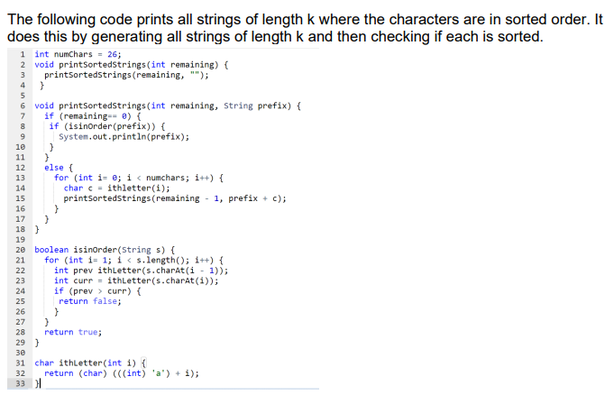 The following code prints all strings of length k where the characters are in sorted order. It
does this by generating all strings of length k and then checking if each is sorted.
1 int numchars = 26;
2 void printsortedstrings (int remaining) {
printsortedstrings(remaining, "");
3
4
5
6 void printsortedstrings (int remaining, String prefix) {
if (remaining-- 0) {
if (isinorder(prefix)) {
System.out.println(prefix);
7
10
11
else (
for (int i- e; i < numchars; i++) {
char c= ithletter(i);
printsortedstrings (remaining - 1, prefix + c);
12
13
14
15
16
17
18 }
19
20 boolean isinorder(String s) {
for (int i= 1; i< s.length(); i++) {
int prev ithletter(s.charAt(i - 1));
int curr = ithLetter(s.charat(i));
if (prev > curr) {
return false;
21
22
23
24
25
26
27
28
return true;
29 }
30
char ithLetter(int i) {
return (char) (((int) 'a') + i);
31
32
33 )|
