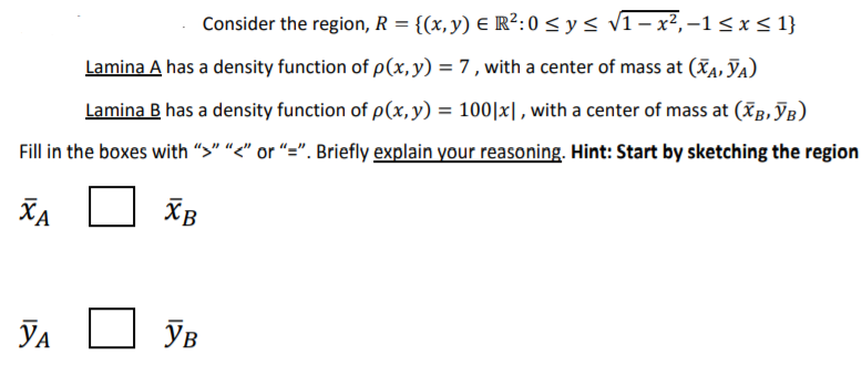 Consider the region, R = {(x, y) E R²:0 < y < v1 – x², –1 < x < 1}
Lamina A has a density function of p(x,y) = 7 , with a center of mass at (A, JA)
Lamina B has a density function of p(x, y) = 100|x|, with a center of mass at (XB, JB)
Fill in the boxes with ">" "<" or "=". Briefly explain your reasoning. Hint: Start by sketching the region
XA
XB
Хв
YA
Ув
