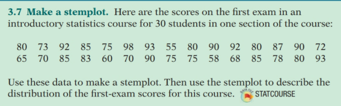3.7 Make a stemplot. Here are the scores on the first exam in an
introductory statistics course for 30 students in one section of the course:
80 73
92 85 75 98 93 55 80 90 92 80 87 90 72
65 70
85 83 60 70 90 75 75 58 68 85 78 80 93
Use these data to make a stemplot. Then use the stemplot to describe the
distribution of the first-exam scores for this course.
STATCOURSE
