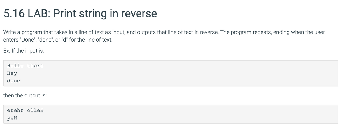 5.16 LAB: Print string in reverse
Write a program that takes in a line of text as input, and outputs that line of text in reverse. The program repeats, ending when the user
enters "Done", "done", or "d" for the line of text.
Ex: If the input is:
Hello there
Неу
done
then the output is:
ereht olleH
yeH
