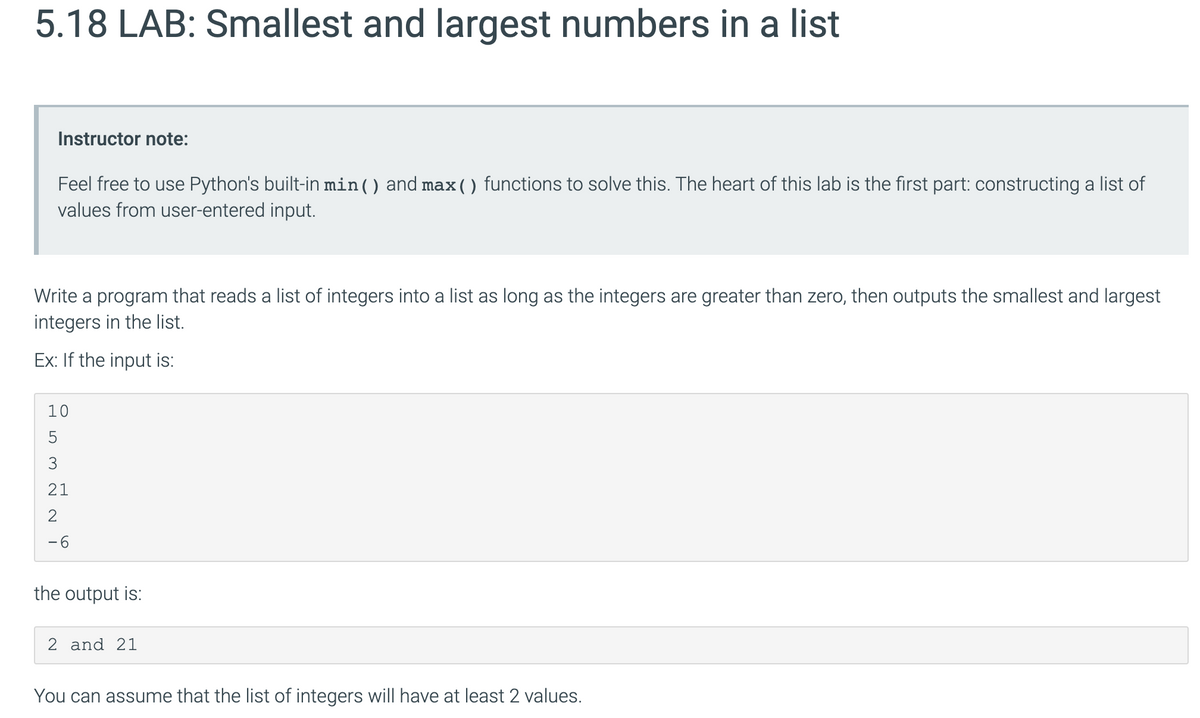 5.18 LAB: Smallest and largest numbers in a list
Instructor note:
Feel free to use Python's built-in min() and max() functions to solve this. The heart of this lab is the first part: constructing a list of
values from user-entered input.
Write a program that reads a list of integers into a list as long as the integers are greater than zero, then outputs the smallest and largest
integers in the list.
Ex: If the input is:
10
5
3
21
-6
the output is:
2 and 21
You can assume that the list of integers will have at least 2 values.
