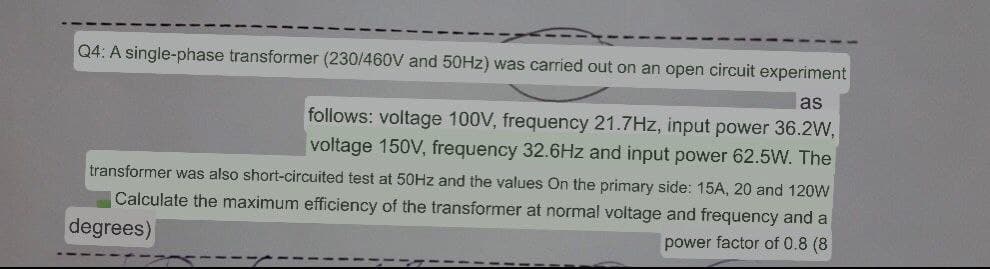Q4: A single-phase transformer (230/460V and 50HZ) was carried out on an open circuit experiment
as
follows: voltage 100V, frequency 21.7Hz, input power 36.2W,
voltage 150V, frequency 32.6Hz and input power 62.5W. The
transformer was also short-circuited test at 50HZ and the values On the primary side: 15A, 20 and 120W
Calculate the maximum efficiency of the transformer at normal voltage and frequency and a
degrees)
power factor of 0.8 (8

