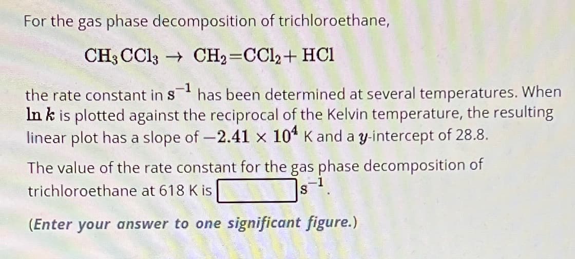 For the gas phase decomposition of trichloroethane,
CH3 CC13
CH2=CC12+ HCI
the rate constant in s¹ has been determined at several temperatures. When
Ink is plotted against the reciprocal of the Kelvin temperature, the resulting
linear plot has a slope of -2.41 x 104 K and a y-intercept of 28.8.
The value of the rate constant for the gas phase decomposition of
trichloroethane at 618 K is
8
(Enter your answer to one significant figure.)