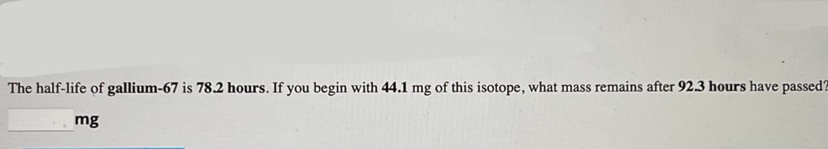 The half-life of gallium-67 is 78.2 hours. If you begin with 44.1 mg of this isotope, what mass remains after 92.3 hours have passed?
mg