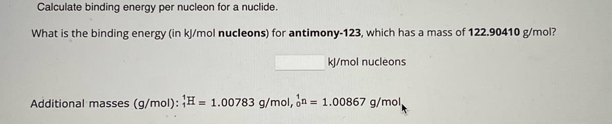 Calculate binding energy per nucleon for a nuclide.
What is the binding energy (in kJ/mol nucleons) for antimony-123, which has a mass of 122.90410 g/mol?
kJ/mol nucleons
Additional masses (g/mol): H = 1.00783 g/mol, on = 1.00867 g/mol