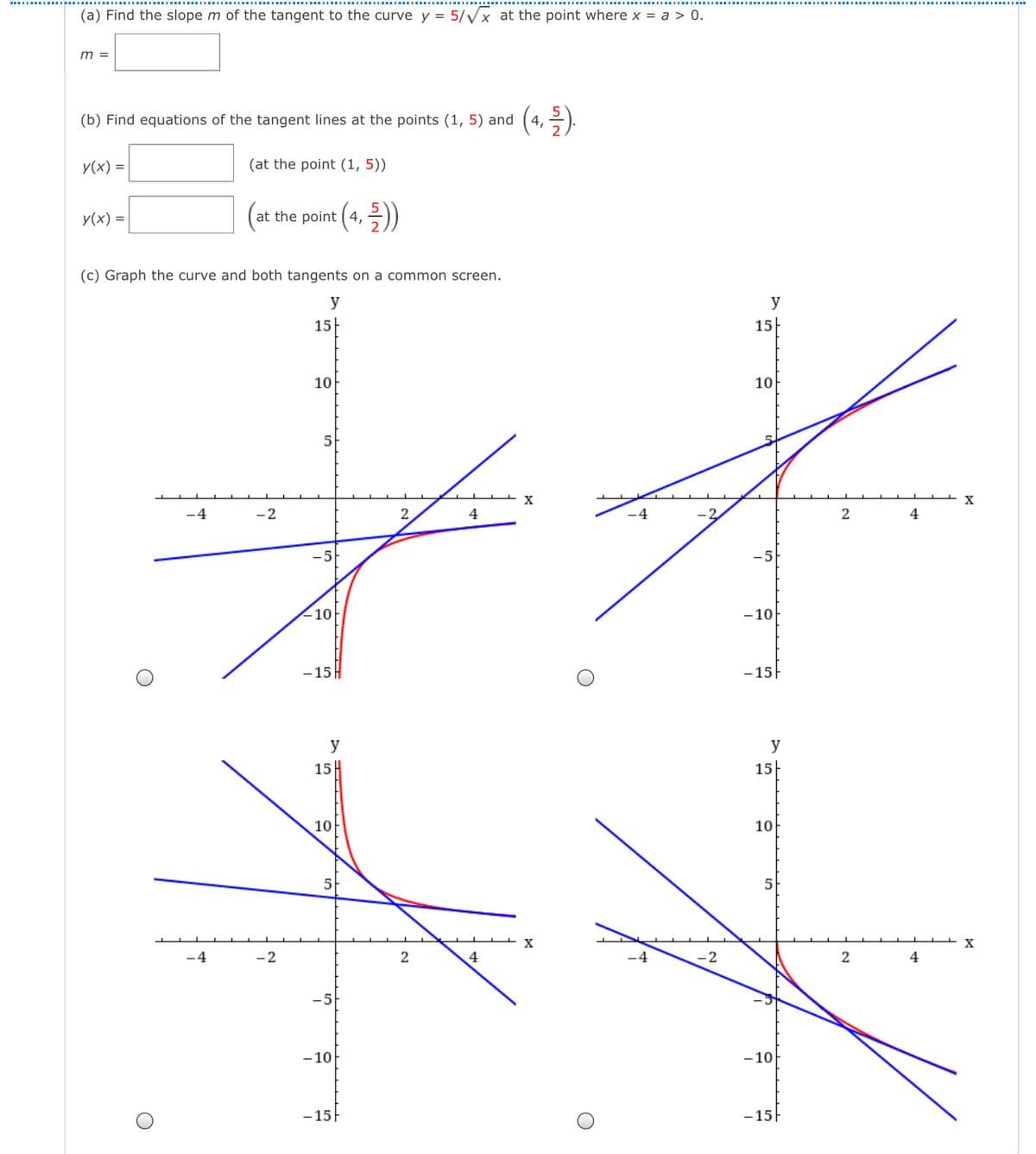 (a) Find the slope m of the tangent to the curve y = 5/Vx at the point where x = a > 0.
m =
(4. 3).
(b) Find equations of the tangent lines at the points (1, 5) and
y(x) =
(at the point (1, 5))
У (x) %3
at the point ( 4,
(c) Graph the curve and both tangents on a common screen.
y
y
15-
15|
10
10
5-
-4
-2
2
4
4
-5
10
-10
- 15 H
-15F
y
y
15H
15|
10
10
5-
5
4
2
4
-5
- 10
-10
- 15|
- 15
