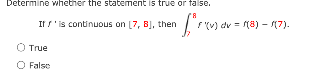 Determine whether the statement is true or false.
'8
If f' is continuous on [7, 8], then
f '(v) dv = f(8) – F(7).
True
O False
