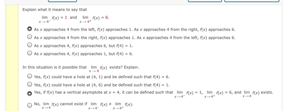 Explain what it means to say that
lim f(x) = 1 and lim f(x) = 6.
X + 4-
X + 4+
As x approaches 4 from the left, f(x) approaches 1. As x approaches 4 from the right, f(x) approaches 6.
As x approaches 4 from the right, f(x) approaches 1. As x approaches 4 from the left, f(x) approaches 6.
As x approaches 4, f(x) approaches 6, but f(4) = 1.
As x approaches 4, f(x) approaches 1, but f(4) = 6.
In this situation is it possible that lim f(x) exists? Explain.
X → 4
Yes, f(x) could have a hole at (4, 1) and be defined such that f(4) = 6.
Yes, f(x) could have a hole at (4, 6) and be defined such that f(4) = 1.
Yes, if f(x) has a vertical asymptote at x = 4, it can be defined such that lim f(x) = 1, lim f(x) = 6, and lim f(x) exists.
X-4
X-4+
X→4
No, lim f(x) cannot exist if lim f(x) + lim f(x).
X-4
X-4-
X-4+
