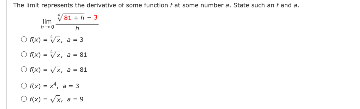 The limit represents the derivative of some function f at some number a. State such an f and a.
V81 + h
3
lim
h→0
h
O f(x) = Vx, a = 3
O f(x) = Vx, a = 81
O f(x) = Vx, a = 81
O f(x) = x*, a = 3
O f(x) = Vx, a = 9
