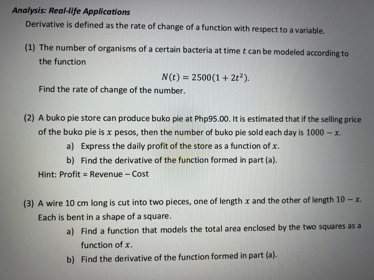Analysis: Real-life Applications
Derivative is defined as the rate of change of a function with respect to a variable.
(1) The number of organisms of a certain bacteria at time t can be modeled according to
the function
N(t) = 2500(1 + 2t?).
%3D
Find the rate of change of the number.
(2) A buko pie store can produce buko pie at Php95.00. It is estimated that if the selling price
of the buko pie is x pesos, then the number of buko pie sold each day is 1000 – x.
a) Express the daily profit of the store as a function of x.
b) Find the derivative of the function formed in part (a).
Hint: Profit = Revenue - Cost
(3) A wire 10 cm long is cut into two pieces, one of length x and the other of length 10 – x.
Each is bent in a shape of a square.
a) Find a function that models the total area enclosed by the two squares as a
function of x.
b) Find the derivative of the function formed in part (a).
