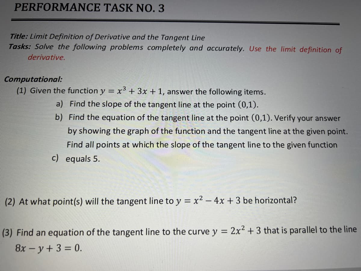 PERFORMANCE TASK NO. 3
Title: Limit Definition of Derivative and the Tangent Line
Tasks: Solve the following problems completely and accurately. Use the limit definition of
derivative.
Computational:
(1) Given the function y = x³ + 3x + 1, answer the following items.
a) Find the slope of the tangent line at the point (0,1).
b) Find the equation of the tangent line at the point (0,1). Verify your answer
by showing the graph of the function and the tangent line at the given point.
Find all points at which the slope of the tangent line to the given function
c) equals 5.
(2) At what point(s) will the tangent line to y = x² – 4x + 3 be horizontal?
(3) Find an equation of the tangent line to the curve y = 2x² + 3 that is parallel to the line
8x - y+ 3 = 0.
