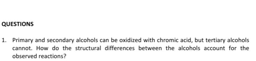 QUESTIONS
1. Primary and secondary alcohols can be oxidized with chromic acid, but tertiary alcohols
cannot. How do the structural differences between the alcohols account for the
observed reactions?

