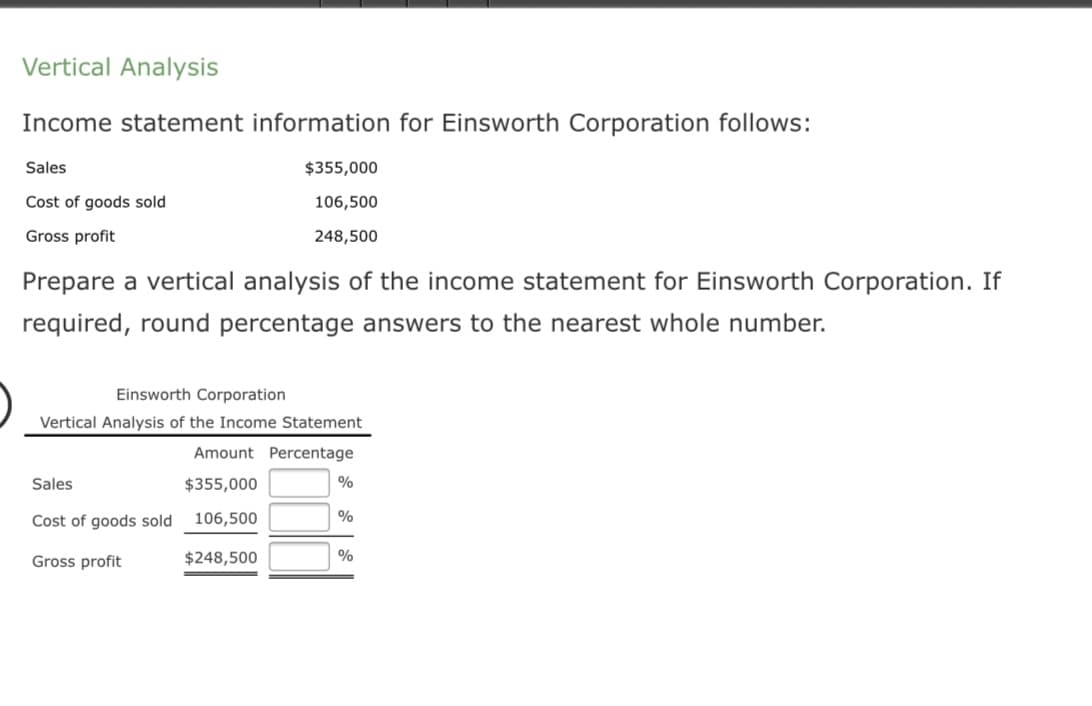 Vertical Analysis
Income statement information for Einsworth Corporation follows:
Sales
$355,000
Cost of goods sold
106,500
Gross profit
248,500
Prepare a vertical analysis of the income statement for Einsworth Corporation. If
required, round percentage answers to the nearest whole number.
Einsworth Corporation
Vertical Analysis of the Income Statement
Amount Percentage
Sales
$355,000
%
Cost of goods sold 106,500
Gross profit
$248,500
