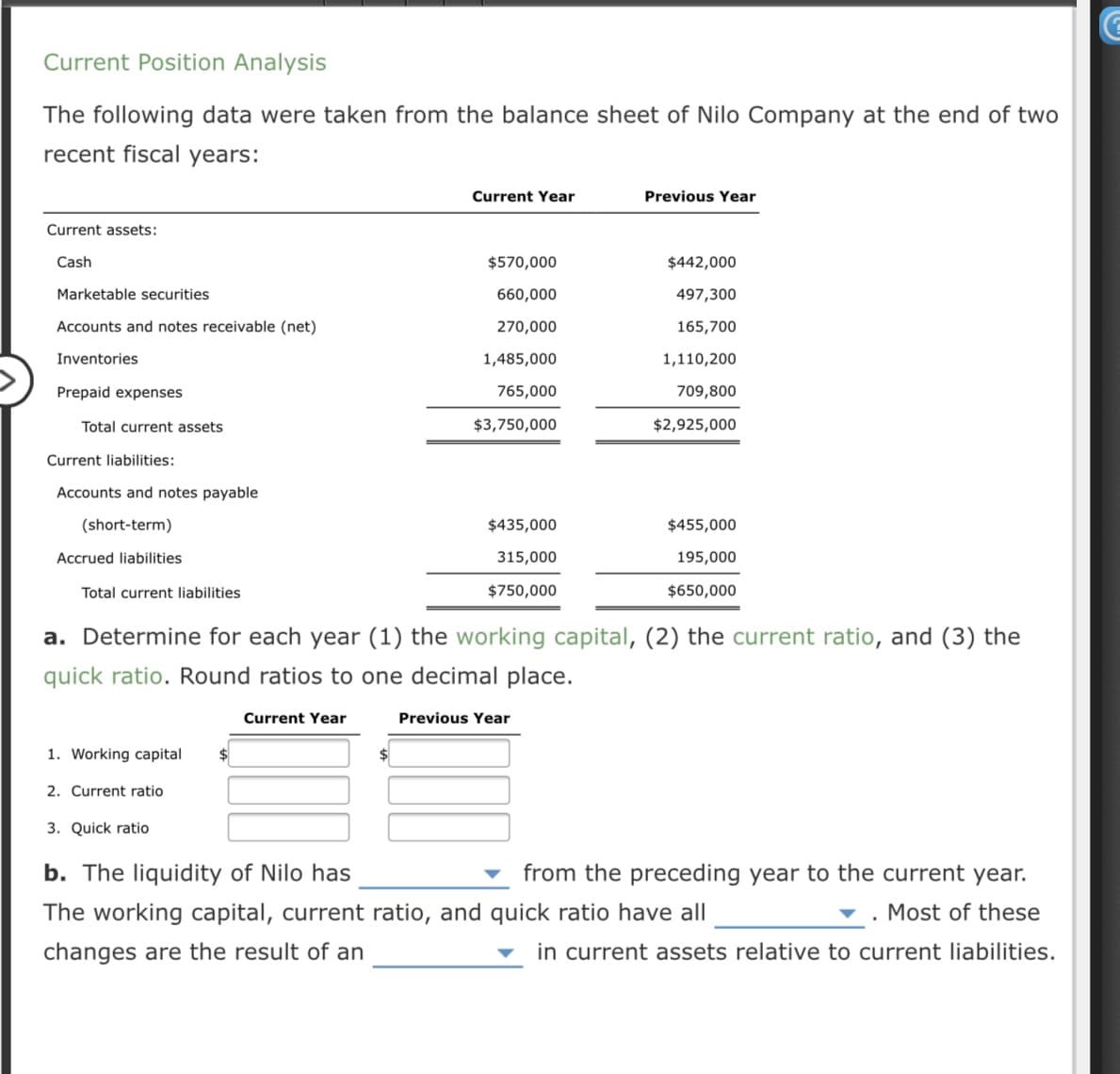 The following data were taken from the balance sheet of Nilo Company at the end of two
recent fiscal years:
Current Year
Previous Year
Current assets:
Cash
$570,000
$442,000
Marketable securities
660,000
497,300
Accounts and notes receivable (net)
270,000
165,700
Inventories
1,485,000
1,110,200
Prepaid expenses
765,000
709,800
Total current assets
$3,750,000
$2,925,000
Current liabilities:
Accounts and notes payable
(short-term)
$435,000
$455,000
Accrued liabilities
315,000
195,000
Total current liabilities
$750,000
$650,000
a. Determine for each year (1) the working capital, (2) the current ratio, and (3) the
quick ratio. Round ratios to one decimal place.
Current Year
Previous Year
1. Working capital
2. Current ratio
3. Quick ratio
b. The liquidity of Nilo has
from the preceding year to the current year.
The working capital, current ratio, and quick ratio have all
v . Most of these
changes are the result of an
in current assets relative to current liabilities.
