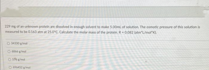 229 mg of an unknown protein are dissolved in enough solvent to make 5.00mL of solution. The osmotic pressure of this solution is
measured to be 0.163 atm at 25.0°C. Calculate the molar mass of the protein. R = 0.082 (atm*L/mol K).
34330 g/mol
O 6866 g/mol
O 576 g/mol
O 696452 g/mol