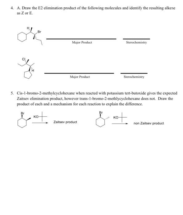 4. A. Draw the E2 elimination product of the following molecules and identify the resulting alkene
as Z or E.
Br
Major Product
Major Product
Sterochemistry
Zaitsev product
Sterochemistry
5. Cis-1-bromo-2-methylcyclohexane when reacted with potassium tert-butoxide gives the expected
Zaitsev elimination product, however trans-1-bromo-2-methlycyclohexane does not. Draw the
product of each and a mechanism for each reaction to explain the difference.
& not.
Br
& not.
non Zaitsev product