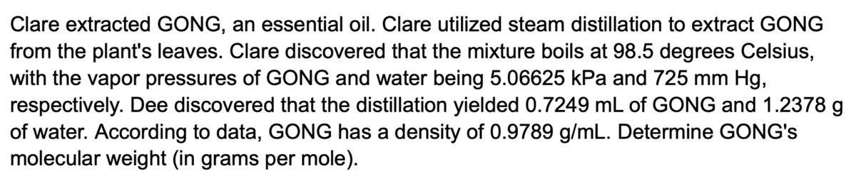 Clare extracted GONG, an essential oil. Clare utilized steam distillation to extract GONG
from the plant's leaves. Clare discovered that the mixture boils at 98.5 degrees Celsius,
with the vapor pressures of GONG and water being 5.06625 kPa and 725 mm Hg,
respectively. Dee discovered that the distillation yielded 0.7249 mL of GONG and 1.2378 g
of water. According to data, GONG has a density of 0.9789 g/mL. Determine GONG's
molecular weight (in grams per mole).