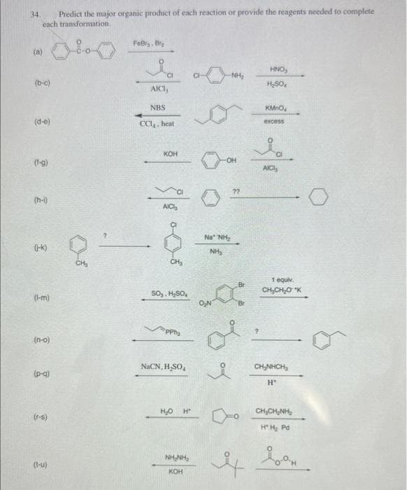 34.
Predict the major organic product of each reaction or provide the reagents needed to complete
cach transformation.
0
(a)
(b-c)
(d-e)
(f-g)
(h-i)
(j-k)
(l-m)
(n-o)
(p-q)
(r-s)
(t-u)
CH₂
Febrs, Bra
Ia
AICI,
NBS
CCI, heat
KOH
AICI
CH₂
SO₂, H₂SO₂
PPh₂
NaCN,H₂SO₂
H₂O
H"
NHỊNH,
KOH
-NH₂
OH
Na NH₂
NH₂
8
요
HNO,
H₂SO,
KMnO
excess
ia
AICI,
-0
1 equiv.
CH₂CH₂O K
CHÍNH CH
H
CHỊCHÍNH
H" H₂ Pd