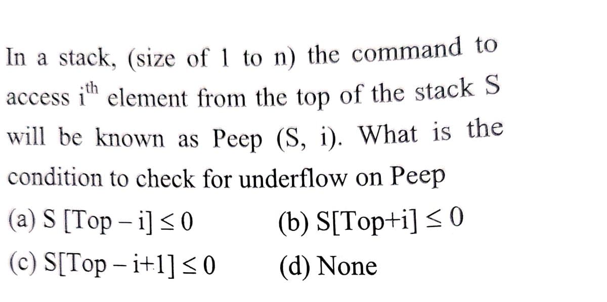 In a stack, (size of 1 to n) the command to
access ith element from the top of the stack S
will be known as Peep (S, i). What is the
condition to check for underflow on Peep
(a) S [Top-i] ≤0
(b) S[Top+i] ≤ 0
(c) S[Top - i+1] ≤0
(d) None