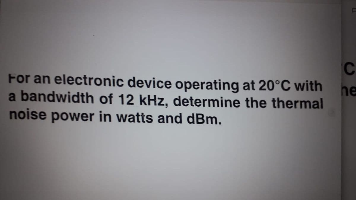 C
For an electronic device operating at 20°C with
he
a bandwidth of 12 kHz, determine the thermal
noise power in watts and dBm.
