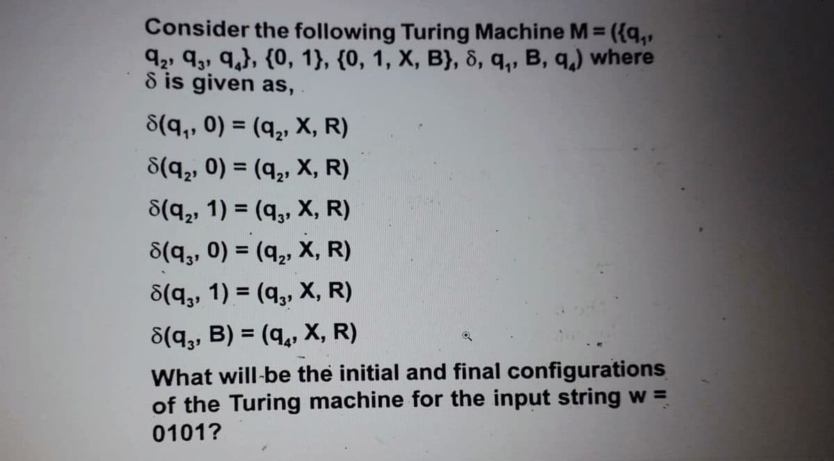 Consider the following Turing Machine M = ({q,,
92, 93, q,}, {0, 1}, {0, 1, X, B}, &, q,, B, q,) where
8 is given as,
S(q,, 0) = (q,, X, R)
S(q2, 0) = (q,, X, R)
8(q,, 1) = (q,, X, R)
8(q,, 0) = (q,, X, R)
%3D
8(q,, 1) = (q,, X, R)
8(q,, B) = (q,, X, R)
What will-be the initial and final configurations
of the Turing machine for the input string w =
0101?
